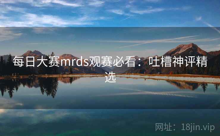 每日大赛mrds观赛必看:吐槽神评精选