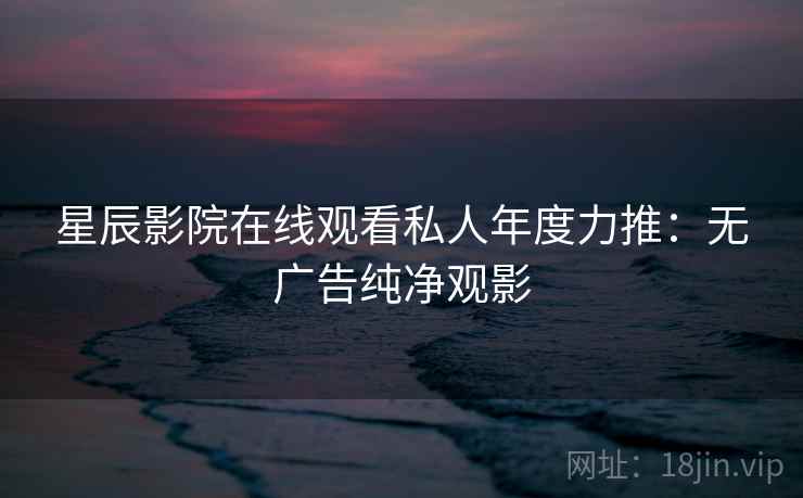 星辰影院在线观看私人年度力推:无广告纯净观影