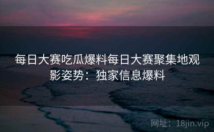 每日大赛吃瓜爆料每日大赛聚集地观影姿势：独家信息爆料