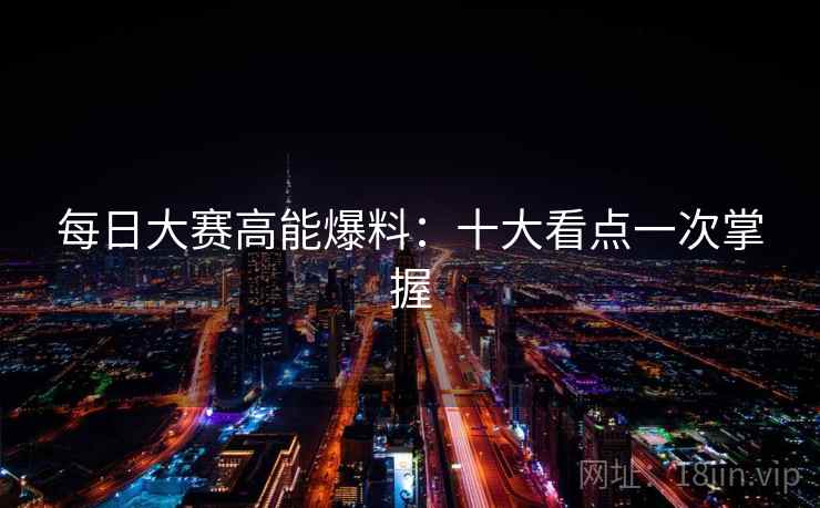 每日大赛高能爆料：十大看点一次掌握