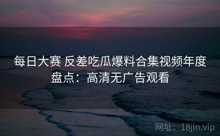 每日大赛 反差吃瓜爆料合集视频年度盘点:高清无广告观看