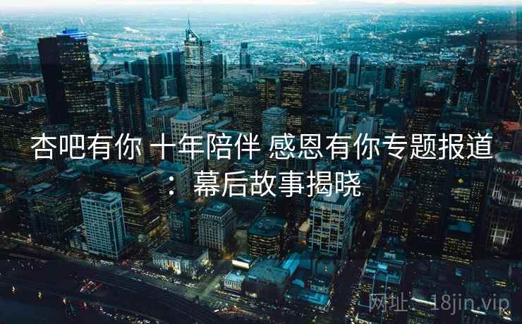 杏吧有你 十年陪伴 感恩有你专题报道：幕后故事揭晓  第2张