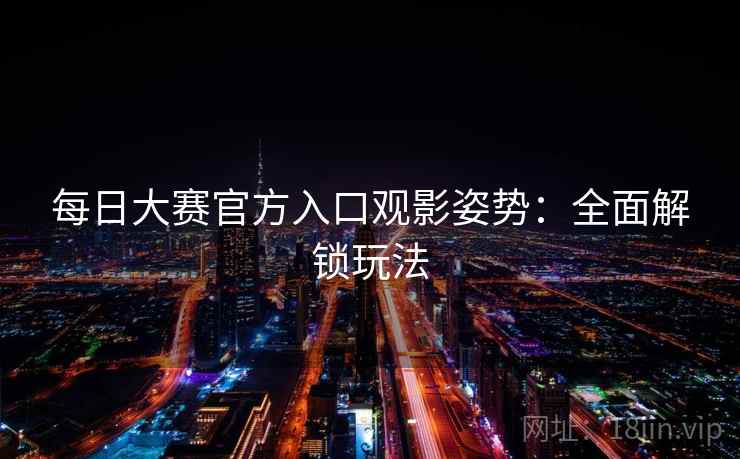 每日大赛官方入口观影姿势:全面解锁玩法